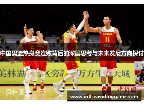 中国男篮热身赛连败背后的深层思考与未来发展方向探讨