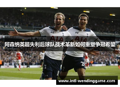 阿森纳英超失利后球队战术革新如何重塑争冠希望