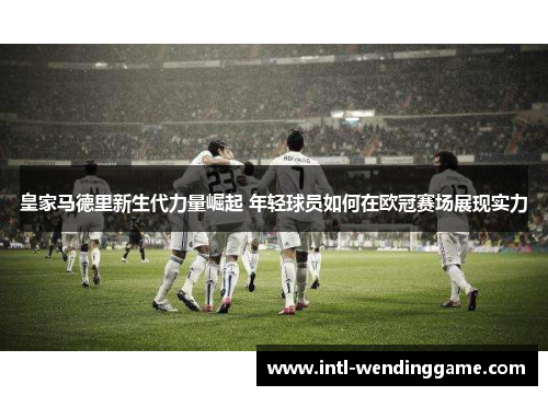 皇家马德里新生代力量崛起 年轻球员如何在欧冠赛场展现实力
