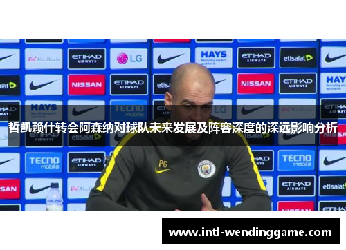 哲凯赖什转会阿森纳对球队未来发展及阵容深度的深远影响分析