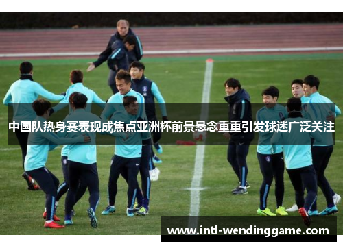 中国队热身赛表现成焦点亚洲杯前景悬念重重引发球迷广泛关注
