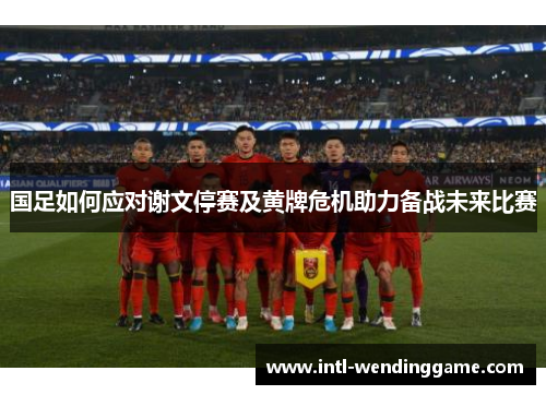 国足如何应对谢文停赛及黄牌危机助力备战未来比赛