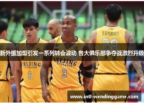 新外援加盟引发一系列转会波动 各大俱乐部争夺战激烈升级