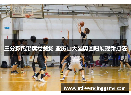 三分球热潮席卷赛场 亚历山大强势回归展现新打法