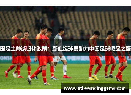 国足主帅谈归化政策：新血缘球员助力中国足球崛起之路