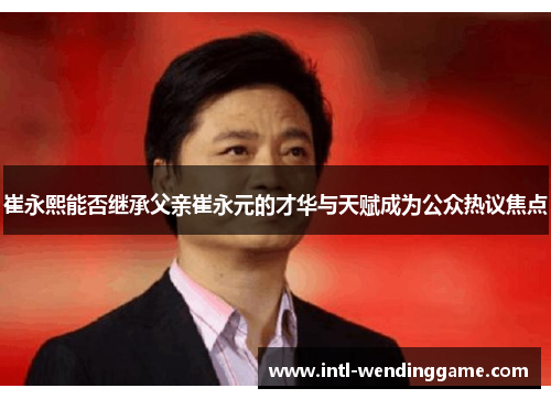 崔永熙能否继承父亲崔永元的才华与天赋成为公众热议焦点