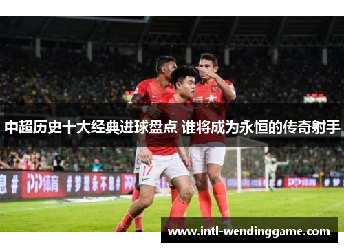 中超历史十大经典进球盘点 谁将成为永恒的传奇射手