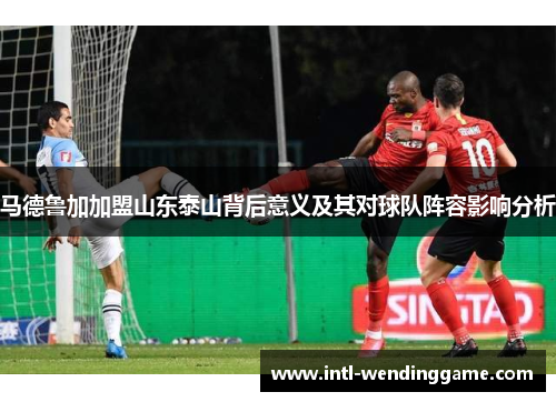 马德鲁加加盟山东泰山背后意义及其对球队阵容影响分析