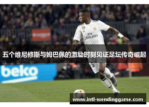 五个维尼修斯与姆巴佩的激励时刻见证足坛传奇崛起