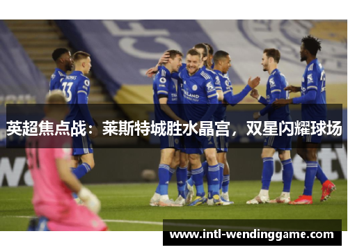 英超焦点战：莱斯特城胜水晶宫，双星闪耀球场
