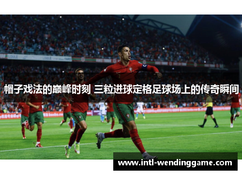 帽子戏法的巅峰时刻 三粒进球定格足球场上的传奇瞬间