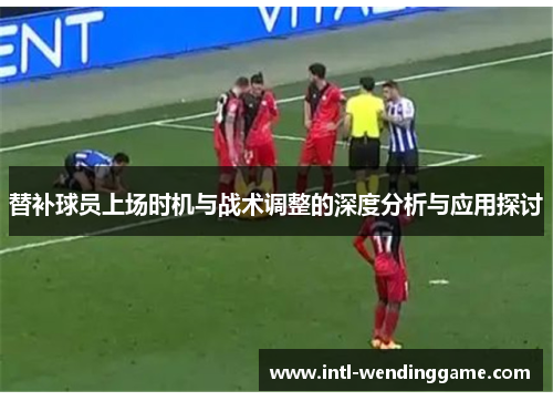 替补球员上场时机与战术调整的深度分析与应用探讨