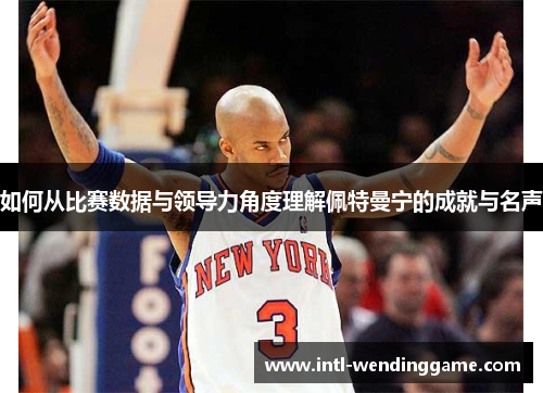 如何从比赛数据与领导力角度理解佩特曼宁的成就与名声