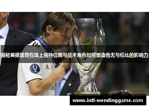 揭秘莫德里奇在场上独特位置与战术角色如何塑造他无与伦比的影响力