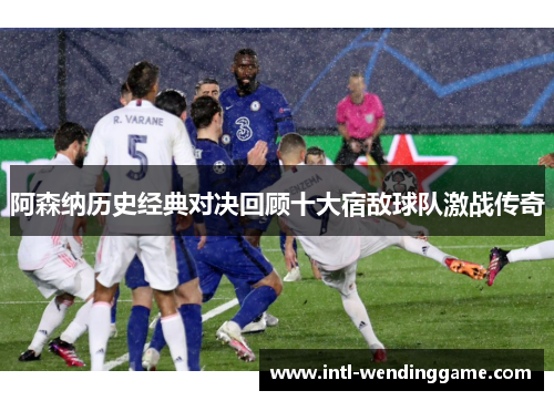 阿森纳历史经典对决回顾十大宿敌球队激战传奇