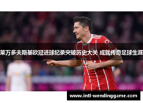 莱万多夫斯基欧冠进球纪录突破历史大关 成就传奇足球生涯
